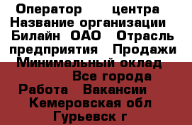 Оператор Call-центра › Название организации ­ Билайн, ОАО › Отрасль предприятия ­ Продажи › Минимальный оклад ­ 15 000 - Все города Работа » Вакансии   . Кемеровская обл.,Гурьевск г.